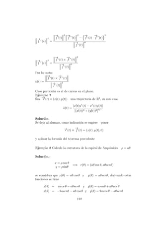 −→
f ”(s)
2
=
−→
f´(t)
2 −→
f ”(t)
2
−
−→
f ‘(t) ·
−→
f ”(t)
2
−→
f ‘(t)
6
−→
f ”(s)
2
=
−→
f ‘(t) ×
−→
f ”(t)
2
−→
f ‘(t)
6
Por lo tanto:
k(t) =
−→
f ‘(t) ×
−→
f ”(t)
−→
f ‘(t)
3
Caso particular es el de curvas en el plano.
Ejemplo 7
Sea −→r (t) = (x(t), y(t)) una trayectoria de R2
, en este caso
k(t) =
|x´(t)y”(t) − x”(t)y´(t)|
[(x´(t))2 + (y´(t))2]3/2
Soluci´on
Se deja al alumno, como indicaci´on se sugiere poner
−→r (t) ≡
−→
f (t) = (x(t), y(t), 0)
y aplicar la formula del teorema precedente
Ejemplo 8 Calcule la curvatura de la espiral de Arqu´ımides ρ = aθ.
Soluci´on.-
x = ρ cos θ
y = ρsinθ
=⇒ r(θ) = (aθ cos θ, aθsenθ)
se considera que x(θ) = aθ cos θ y y(θ) = aθsenθ, derivando estas
funciones se tiene
x´(θ) = a cos θ − aθsenθ y y´(θ) = asenθ + aθ cos θ
x´´(θ) = −2asenθ − aθ cos θ y y´´(θ) = 2a cos θ − aθsenθ
122
 