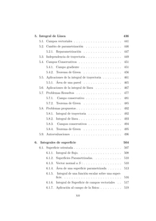 5. Integral de Linea 436
5.1. Campos vectoriales . . . . . . . . . . . . . . . . . . . . 441
5.2. Cambio de parametrizaci´on . . . . . . . . . . . . . . . 446
5.2.1. Reparametrizaci´on . . . . . . . . . . . . . . . . 447
5.3. Independencia de trayectoria . . . . . . . . . . . . . . . 449
5.4. Campos Conservativos . . . . . . . . . . . . . . . . . . 451
5.4.1. Campo gradiente . . . . . . . . . . . . . . . . . 451
5.4.2. Teorema de Green . . . . . . . . . . . . . . . . 456
5.5. Aplicaciones de la integral de trayectoria . . . . . . . . 461
5.5.1. ´Area de una pared . . . . . . . . . . . . . . . . 465
5.6. Aplicaciones de la integral de l´ınea . . . . . . . . . . . 467
5.7. Problemas Resueltos . . . . . . . . . . . . . . . . . . . 477
5.7.1. Campo conservativo . . . . . . . . . . . . . . . 481
5.7.2. Teorema de Green . . . . . . . . . . . . . . . . 485
5.8. Problemas propuestos . . . . . . . . . . . . . . . . . . . 492
5.8.1. Integral de trayectoria . . . . . . . . . . . . . . 492
5.8.2. Integral de l´ınea . . . . . . . . . . . . . . . . . . 493
5.8.3. Campos conservativos . . . . . . . . . . . . . . 494
5.8.4. Teorema de Green . . . . . . . . . . . . . . . . 495
5.9. Autoevaluaciones . . . . . . . . . . . . . . . . . . . . . 496
6. Integrales de superﬁcie 504
6.1. Superﬁcie orientada . . . . . . . . . . . . . . . . . . . . 507
6.1.1. Integral de ﬂujo. . . . . . . . . . . . . . . . . . 508
6.1.2. Superﬁcies Parametrizadas. . . . . . . . . . . . 510
6.1.3. Vector normal a S : . . . . . . . . . . . . . . . . 510
6.1.4. ´Area de una superﬁcie parametrizada . . . . . . 513
6.1.5. Integral de una funci´on escalar sobre una super-
ﬁcie. . . . . . . . . . . . . . . . . . . . . . . . . 516
6.1.6. Integral de Superﬁcie de campos vectoriales . . 517
6.1.7. Aplicaci´on al campo de la f´ısica: . . . . . . . . . 519
xii
 