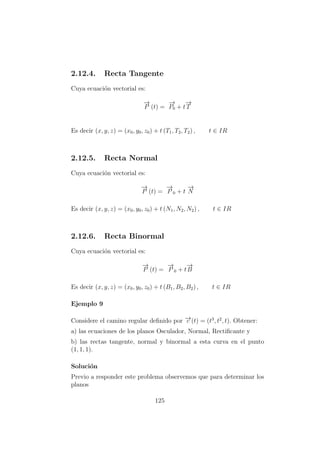 2.12.4. Recta Tangente
Cuya ecuaci´on vectorial es:
−→
P (t) =
−→
P0 + t
−→
T
Es decir (x, y, z) = (x0, y0, z0) + t (T1, T2, T2) , t ∈ IR
2.12.5. Recta Normal
Cuya ecuaci´on vectorial es:
−→
P (t) =
−→
P 0 + t
−→
N
Es decir (x, y, z) = (x0, y0, z0) + t (N1, N2, N2) , t ∈ IR
2.12.6. Recta Binormal
Cuya ecuaci´on vectorial es:
−→
P (t) =
−→
P 0 + t
−→
B
Es decir (x, y, z) = (x0, y0, z0) + t (B1, B2, B2) , t ∈ IR
Ejemplo 9
Considere el camino regular deﬁnido por −→c (t) = (t3
, t2
, t). Obtener:
a) las ecuaciones de los planos Osculador, Normal, Rectiﬁcante y
b) las rectas tangente, normal y binormal a esta curva en el punto
(1, 1, 1).
Soluci´on
Previo a responder este problema observemos que para determinar los
planos
125
 