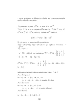 y rectas pedidas no es obligatorio trabajar con los vectores unitarios
por lo cual ´util observar que:
−→c´(t) es vector paralelo a
−→
T (t) , es decir: −→c´(t) = α
−→
T
−→c´(t) × −→c ”(t) es vector paralelo a
−→
B (t), es decir :−→c´(t) × −→c ”(t) = β
−→
B
(−→c´(t) × −→c ”(t)) × −→c´(t) es vector paralelo a
−→
N (t) es decir :
(−→c´(t) × −→c ”(t)) × −→c´(t) = γ
−→
N
De este modo, en nuestro problema particular.
−→c´(t) = (3t2
, 2t, 1) y −→c´´(t) = (6t, 2, 0) Lo que implica al evualar en t =
1 queda:
−→c´(1) = (3, 2, 1)
y −→c´´(1) = (6, 2, 0) por consiguiente −→c´(1) × −→c ”(1) =
i j k
3 2 1
6 2 0
=
−2i + 6j − 6k = −2(i − 3j + 3k)
(−→c´(1) × −→c ”(1) × −→c´(1) =
i j k
−2 6 −6
3 2 1
= 18i − 16j − 22k = 2(9i −
8j − 11k)
As´ı estamos en condiciones de calcular en el punto (1, 1, 1):
Plano Rectiﬁcante
(x − 1, y − 1, z − 1) · (9, −8, −11) = 0
⇒ 9x − 8y − 11z + 10 = 0 ecuaci´on del plano
Plano Osculador
(x − 1, y − 1, z − 1) · (1, −3, 3) = 0
⇒ x − 3y + 2z − 1 = 0 ecuaci´on del plano
Plano Normal
(x − 1, y − 1, z − 1) · (3, 2, 1) = 0
126
 