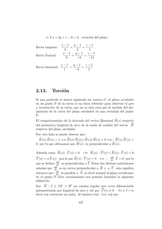 ⇒ 3 x + 2y + z − 6 = 0 ecuaci´on del plano
Recta tangente:
x − 1
3
=
y − 1
2
=
z − 1
1
Recta Normal:
x − 1
9
=
y − 1
−8
=
z − 1
−11
Recta binormal:
x − 1
1
=
y − 1
−3
=
z − 1
3
2.13. Torsi´on
Si una part´ıcula se mueve siguiendo un camino C, el plano osculador
en un punto P de la curva es un buen referente para observar el giro
o torsimiento de la curva, que no es otra cosa que la medida del ale-
jamiento de la curva del plano osculador en una vecindad del punto
P.
El comportamiento de la derivada del vector Binormal B(s) respecto
del par´ametro longitud de arco da la raz´on de cambio del vector
−→
B
respecto del plano osculador
Por otro lado se puede obsevar que:
B (s)·B (s) = 1 =⇒ B´(s)·B (s)+B (s)·B´(s) = 0 =⇒∴ B´(s)·B (s) =
0 por lo que aﬁrmamos que B´(s) es perpendicular a B (s) .
Adem´as como B (s) · T (s) = 0 =⇒ B (s) · T´(s) + B´(s) · T (s) = 0
T´(s) = αN (s) por lo que B (s) · T´(s) = 0 =⇒ ∴ dB
ds
·T = 0 por lo
que se deduce dB
ds
es perpendicular a T. Estas dos ´ultimas conclusiones
se˜nalan que dB
ds
es un vector perpendicular a B y a T, esto signiﬁca
entonces que dB
ds
es paralelo a N ,es decir normal al plano rectiﬁcante
en el punto P. Este razonamiento nos permite formular la siguiente
deﬁnici´on.
Sea −→c : I ⊆ IR → R3
un camino regular tres veces diferenciable
parametrizado por longitud de arco y tal que
−→
f´´(s) = 0 ∀s ∈ I ( es
decir con curvatura no nula). Al n´umero real τ(s) tal que
127
 