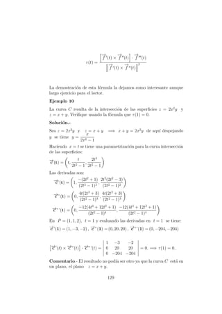 τ(t) =
−→
f (t) ×
−→
f (t) ·
−→
f (t)
−→
f (t) ×
−→
f (t)
2
La demostraci´on de esta f´ormula la dejamos como interesante aunque
largo ejercicio para el lector.
Ejemplo 10
La curva C resulta de la intersecci´on de las superﬁcies z = 2x2
y y
z = x + y. Veriﬁque usando la f´ormula que τ(1) = 0.
Soluci´on.-
Sea z = 2x2
y y z = x + y =⇒ x + y = 2x2
y de aqu´ı despejando
y se tiene y =
x
2x2 − 1
Haciendo x = t se tiene una parametrizaci´on para la curva intersecci´on
de las superﬁcies:
−→c (t) = t,
t
2t2 − 1
,
2t3
2t2 − 1
Las derivadas son:
−→c’(t) = 1,
−(2t2
+ 1)
(2t2 − 1)2
,
2t2
(2t2
− 3)
(2t2 − 1)2
−→c ”(t) = 0,
4t(2t2
+ 3)
(2t2 − 1)3
,
4t(2t2
+ 3)
(2t2 − 1)3
−→c ”’(t) = 0,
−12(4t4
+ 12t2
+ 1)
(2t2 − 1)4
,
−12(4t4
+ 12t2
+ 1)
(2t2 − 1)4
En P = (1, 1, 2), t = 1 y evaluando las derivadas en t = 1 se tiene:
−→c ’(1) = (1, −3, −2) , −→c ”(1) = (0, 20, 20) , −→c ”’(1) = (0, −204, −204)
−→c ’(t) × −→c ”(t) · −→c ”’(t) =
1 −3 −2
0 20 20
0 −204 −204
= 0. =⇒ τ(1) = 0.
Comentario.- El resultado no pod´ıa ser otro ya que la curva C est´a en
un plano, el plano z = x + y.
129
 