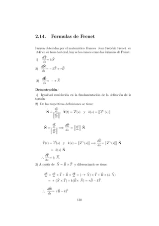 2.14. Formulas de Frenet
Fueron obtenidas por el matem´atico Frances Jean Fr´ed´eric Frenet en
1847 en su tesis doctoral, hoy se les conoce como las formulas de Frenet.
1)
dT
ds
= kN
2)
dN
ds
= − kT + τB
3)
dB
ds
= − τ N
Demostraci´on.-
1) Igualdad establecida en la fundamentaci´on de la deﬁnici´on de la
torsi´on
2) De las respectivas deﬁniciones se tiene:
N =
dT
ds
dT
ds
, T(t) = −→c´(s) y k(s) = −→c ”(s)
N =
dT
ds
dT
ds
=⇒
dT
ds
= dT
ds
N
T(t) = −→c´(s) y k(s) = −→c ”(s) =⇒
dT
ds
= −→c ”(s) N
= k(s) N
∴
dT
ds
= k N.
2) A partir de N = B × T y diferenciando se tiene:
dN
ds
= dB
ds
× T + B × dT
ds
= (−τ N) × T + B × (k N)
= τ (N × T) + k(B× N) = τB − kT.
∴
dN
ds
= τB − kT
130
 