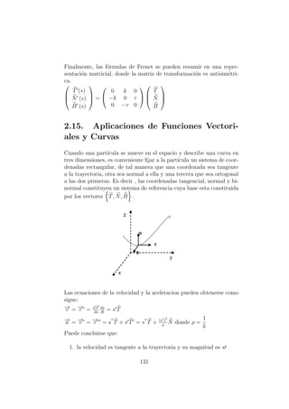 Finalmente, las f´ormulas de Frenet se pueden resumir en una repre-
sentaci´on matricial, donde la matriz de transformaci´on es antisim´etri-
ca.



T (s)
N (s)
B (s)


 =


0 k 0
−k 0 τ
0 −τ 0





T
N
B



2.15. Aplicaciones de Funciones Vectori-
ales y Curvas
Cuando una part´ıcula se mueve en el espacio y describe una curva en
tres dimensiones, es conveniente ﬁjar a la part´ıcula un sistema de coor-
denadas rectangular, de tal manera que una coordenada sea tangente
a la trayectoria, otra sea normal a ella y una tercera que sea ortogonal
a las dos primeras. Es decir , las coordenadas tangencial, normal y bi-
normal constituyen un sistema de referencia cuya base esta constituida
por los vectores T, N, B .
Las ecuaciones de la velocidad y la aceleracion pueden obtenerse como
sigue:
−→v = −→r = d−→r
ds
ds
dt
= s T
−→a = −→v = −→r = s T + s T = s T + (s )2
ρ
N donde ρ =
1
k
Puede concluirse que:
1. la velocidad es tangente a la trayectoria y su magnitud es s
131
 