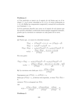 Problema 2
a) Una part´ıcula se mueve en el espacio de tal forma que en el in-
stante t = t0,el vector velocidad es (1, 1, 1) ,y el vector aceleraci´on es
(−2, 1, 0) .Hallar las componentes tangencial y normal de la aceleraci´on
en el instante t = t0.
b) Si la part´ıcula describe una curva en el espacio de tal manera que
los vectores velocidad y aceleraci´on tienen siempre magnitud constante,
pruebe que la curvatura es constante en cada punto de la curva.
Soluci´on:
a) Puesto que , se conoce la velocidad tenemos:
−→v (t0) = −→v (t0) T = (1, 1, 1) =⇒ −→v (t0) =
√
3
−→a (t0) = aT (t0)T + aN (t0)N =⇒
−→v (t0) · −→a (t0) = aT (t0) −→v (t0) T · T + aN (t0) −→v (t0) T · N
aT (t0) =
−→v (t0) · −→a (t0)
−→v (t0)
=
(1, 1, 1) · (−2, 1, 0)
√
3
Por otra parte:
−→v (t0) × −→a (t0) = aT (t0) −→v (t0) T × T + aN (t0) −→v (t0) T × N
aN (t0) =
−→v (t0) × −→a (t0)
−→v (t0)
=
(1, 1, 1) × (−2, 1, 0)
√
3
=
3
√
2
2
b) La curvatura esta dada por: k (t) =
−→v (t) × −→a (t)
−→v (t)
3
Supongamos que −→v (t) = c1 y −→a (t) = c2
Dado que −→v (t) = c1 ,al derivar est´a expresi´on , se tiene −→v (t)·−→a (t) =
0,
entonces −→v (t) es ortogonal con −→a (t).
As´ı
k (t) =
−→v (t) × −→a (t)
−→v (t)
3 =
−→v (t) −→a (t)
−→v (t)
3 =
−→a (t)
−→v (t)
2 =
c2
c2
1
Problema 3
133
 