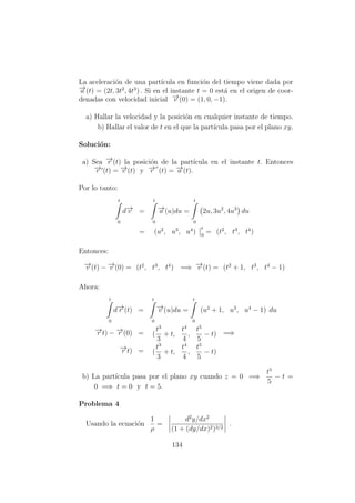 La aceleraci´on de una part´ıcula en funci´on del tiempo viene dada por
−→a (t) = (2t, 3t2
, 4t3
) . Si en el instante t = 0 est´a en el origen de coor-
denadas con velocidad inicial −→v (0) = (1, 0, −1).
a) Hallar la velocidad y la posici´on en cualquier instante de tiempo.
b) Hallar el valor de t en el que la part´ıcula pasa por el plano xy.
Soluci´on:
a) Sea −→r (t) la posici´on de la part´ıcula en el instante t. Entonces
−→r (t) = −→v (t) y −→r (t) = −→a (t).
Por lo tanto:
t
0
d−→v =
t
0
−→a (u)du =
t
0
2u, 3u2
, 4u3
du
= (u2
, u3
, u4
)
t
0
= (t2
, t3
, t4
)
Entonces:
−→v (t) − −→v (0) = (t2
, t3
, t4
) =⇒ −→v (t) = (t2
+ 1, t3
, t4
− 1)
Ahora:
t
0
d−→r (t) =
t
0
−→v (u)du =
t
0
(u2
+ 1, u3
, u4
− 1) du
−→r t) − −→r (0) = (
t3
3
+ t,
t4
4
,
t5
5
− t) =⇒
−→r t) = (
t3
3
+ t,
t4
4
,
t5
5
− t)
b) La part´ıcula pasa por el plano xy cuando z = 0 =⇒
t5
5
− t =
0 =⇒ t = 0 y t = 5.
Problema 4
Usando la ecuaci´on
1
ρ
=
d2
y/dx2
(1 + (dy/dx)2)3/2
.
134
 
