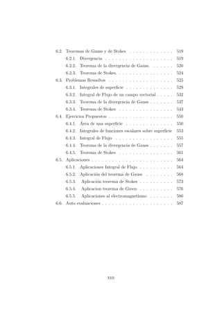 6.2. Teoremas de Gauss y de Stokes . . . . . . . . . . . . . 519
6.2.1. Divergencia . . . . . . . . . . . . . . . . . . . . 519
6.2.2. Teorema de la divergencia de Gauss. . . . . . . 520
6.2.3. Teorema de Stokes. . . . . . . . . . . . . . . . . 524
6.3. Problemas Resueltos . . . . . . . . . . . . . . . . . . . 525
6.3.1. Integrales de superﬁcie . . . . . . . . . . . . . . 529
6.3.2. Integral de Flujo de un campo vectorial . . . . . 532
6.3.3. Teorema de la divergencia de Gauss . . . . . . . 537
6.3.4. Teorema de Stokes . . . . . . . . . . . . . . . . 543
6.4. Ejercicios Propuestos . . . . . . . . . . . . . . . . . . . 550
6.4.1. ´Area de una superﬁcie . . . . . . . . . . . . . . 550
6.4.2. Integrales de funciones escalares sobre superﬁcie 553
6.4.3. Integral de Flujo . . . . . . . . . . . . . . . . . 555
6.4.4. Teorema de la divergencia de Gauss . . . . . . . 557
6.4.5. Teorema de Stokes . . . . . . . . . . . . . . . . 561
6.5. Aplicaciones . . . . . . . . . . . . . . . . . . . . . . . . 564
6.5.1. Aplicaciones Integral de Flujo . . . . . . . . . . 564
6.5.2. Aplicaci´on del teorema de Gauss . . . . . . . . 568
6.5.3. Aplicaci´on teorema de Stokes . . . . . . . . . . 573
6.5.4. Aplicacion teorema de Green . . . . . . . . . . 576
6.5.5. Aplicaciones al electromagnetismo . . . . . . . 580
6.6. Auto evaluaciones . . . . . . . . . . . . . . . . . . . . . 587
xiii
 