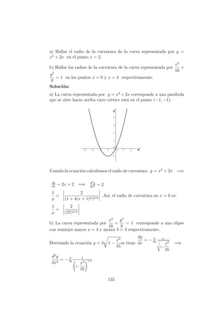 a) Hallar el radio de la curvatura de la curva representada por y =
x2
+ 2x en el punto x = 2.
b) Hallar los radios de la curvatura de la curva representada por
x2
16
+
y2
9
= 1 en los puntos x = 0 y x = 4 respectivamente.
Soluci´on:
a) La curva representada por y = x2
+ 2x corresponde a una par´abola
que se abre hacia arriba cuyo v´ertice est´a en el punto (−1, −1).
Usando la ecuaci´on calculemos el radio de curvatura: y = x2
+ 2x =⇒
dy
dx
= 2x + 2 =⇒ d2y
dx2 = 2
1
ρ
=
2
(1 + 4(x + 1)2)3/2
.As´ı, el radio de curvatura en x = 0 es:
1
ρ
=
2
(37)3/2
b) La curva representada por
x2
16
+
y2
9
= 1 corresponde a una elipse
con semiejes mayor a = 4 y menor b = 3 respectivamente.
Derivando la ecuaci´on y = 3 1 −
x2
16
se tiene
dy
dx
= − 3
16
x
1−
x2
16
=⇒
d2
y
dx2
= − 3
16
1

1−
x2
16


3/2
135
 