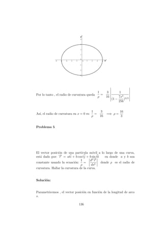 Por lo tanto , el radio de curvatura queda
1
ρ
=
3
16
1
(1 −
7x2
256
)3/2
As´ı, el radio de curvatura en x = 0 es:
1
ρ
=
3
16
=⇒ ρ =
16
3
Problema 5
El vector posici´on de una part´ıcula m´ovil a lo largo de una curva,
est´a dado por: −→r = ati + b cos tj + b sin tk en donde a y b son
constante usando la ecuaci´on:
1
ρ
=
d2−→r
ds2
donde ρ es el radio de
curvatura. Hallar la curvatura de la curva.
Soluci´on:
Parametricemos , el vector posici´on en funci´on de la longitud de arco
s.
136
 