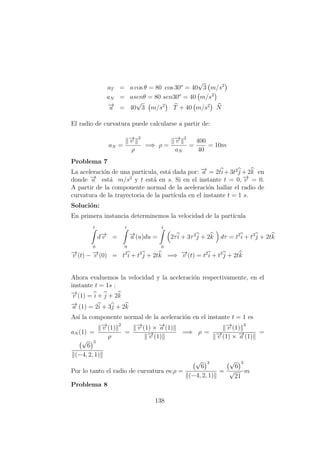 aT = a cos θ = 80 cos 30o
= 40
√
3 m/s2
aN = asenθ = 80 sen30o
= 40 m/s2
−→a = 40
√
3 m/s2
T + 40 m/s2
N
El radio de curvatura puede calcularse a partir de:
aN =
−→v
2
ρ
=⇒ ρ =
−→v
2
aN
=
400
40
= 10m
Problema 7
La aceleraci´on de una part´ıcula, est´a dada por: −→a = 2ti+3t2
j +2k en
donde −→a est´a m/s2
y t est´a en s. Si en el instante t = 0, −→v = 0.
A partir de la componente normal de la aceleraci´on hallar el radio de
curvatura de la trayectoria de la part´ıcula en el instante t = 1 s.
Soluci´on:
En primera instancia determinemos la velocidad de la part´ıcula
t
0
d−→v =
t
0
−→a (u)du =
t
0
2τi + 3τ2
j + 2k dτ = t2
i + t3
j + 2tk
−→v (t) − −→v (0) = t2
i + t3
j + 2tk =⇒ −→v (t) = t2
i + t3
j + 2tk
Ahora evaluemos la velocidad y la aceleraci´on respectivamente, en el
instante t = 1s :
−→v (1) = i + j + 2k
−→a (1) = 2i + 3j + 2k
As´ı la componente normal de la aceleraci´on en el instante t = 1 es
aN (1) =
−→v (1)
2
ρ
=
−→v (1) × −→a (1)
−→v (1)
=⇒ ρ =
−→v (1)
3
−→v (1) × −→a (1)
=
√
6
3
(−4, 2, 1)
Por lo tanto el radio de curvatura es:ρ =
√
6
3
(−4, 2, 1)
=
√
6
3
√
21
m
Problema 8
138
 