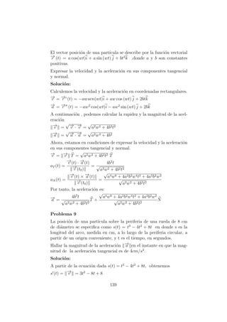 El vector posici´on de una part´ıcula se describe por la funci´on vectorial
−→r (t) = a cos(wt)i + a sin (wt) j + bt2
k ,donde a y b son constantes
positivas.
Expresar la velocidad y la aceleraci´on en sus componentes tangencial
y normal.
Soluci´on:
Calculemos la velocidad y la aceleraci´on en coordenadas rectangulares.
−→v = −→r (t) = −awsen(wt)i + aw cos (wt) j + 2btk
−→a = −→r (t) = −aw2
cos(wt)i − aw2
sin (wt) j + 2bk
A continuaci´on , podemos calcular la rapidez y la magnitud de la acel-
eraci´on
−→v =
√−→v · −→v =
√
a2w2 + 4b2t2
−→a =
√−→a · −→a =
√
a2w4 + 4b2
Ahora, estamos en condiciones de expresar la velocidad y la aceleraci´on
en sus componentes tangencial y normal.
−→v = −→v T =
√
a2w2 + 4b2t2 T
aT (t) =
−→v (t) · −→a (t)
−→v (t0)
=
4b2
t
√
a2w2 + 4b2t2
aN (t) =
−→v (t) × −→a (t)
−→v (t0)
=
√
a4w6 + 4a2b2w4t2 + 4a2b2w2
√
a2w2 + 4b2t2
Por tanto, la aceleraci´on es:
−→a =
4b2
t
√
a2w2 + 4b2t2
T +
√
a4w6 + 4a2b2w4t2 + 4a2b2w2
√
a2w2 + 4b2t2
N
Problema 9
La posici´on de una part´ıcula sobre la periferia de una rueda de 8 cm
de di´ametro se especiﬁca como s(t) = t3
− 4t2
+ 8t en donde s es la
longitud del arco, medida en cm, a lo largo de la periferia circular, a
partir de un origen conveniente, y t es el tiempo, en segundos.
Hallar la magnitud de la aceleraci´on −→a en el instante en que la mag-
nitud de la aceleraci´on tangencial es de 4cm/s2
.
Soluci´on:
A partir de la ecuaci´on dada s(t) = t3
− 4t2
+ 8t, obtenemos
s (t) = −→v = 3t2
− 8t + 8
139
 