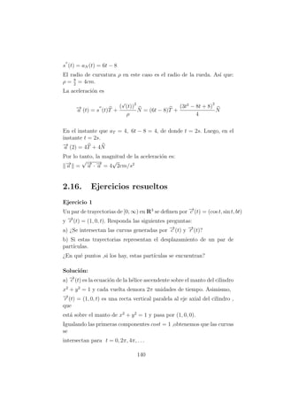 s (t) = aN (t) = 6t − 8
El radio de curvatura ρ en este caso es el radio de la rueda. As´ı que:
ρ = 8
2
= 4cm.
La aceleraci´on es
−→a (t) = s (t)T +
(s (t))2
ρ
N = (6t − 8)T +
(3t2
− 8t + 8)
2
4
N
En el instante que aT = 4, 6t − 8 = 4, de donde t = 2s. Luego, en el
instante t = 2s.
−→a (2) = 4T + 4N
Por lo tanto, la magnitud de la aceleraci´on es:
−→a =
√−→a · −→a = 4
√
2cm/s2
2.16. Ejercicios resueltos
Ejercicio 1
Un par de trayectorias de [0, ∞) en R3
se deﬁnen por −→c (t) = (cos t, sin t, bt)
y −→r (t) = (1, 0, t). Responda las siguientes preguntas:
a) ¿Se intersectan las curvas generadas por −→c (t) y −→r (t)?
b) Si estas trayectorias representan el desplazamiento de un par de
part´ıculas.
¿En qu´e puntos ,si los hay, estas part´ıculas se encuentran?
Soluci´on:
a) −→c (t) es la ecuaci´on de la h´elice ascendente sobre el manto del cilindro
x2
+ y2
= 1 y cada vuelta demora 2π unidades de tiempo. Asimismo,
−→r (t) = (1, 0, t) es una recta vertical paralela al eje axial del cilindro ,
que
est´a sobre el manto de x2
+ y2
= 1 y pasa por (1, 0, 0).
Igualando las primeras componentes cost = 1 ,obtenemos que las curvas
se
intersectan para t = 0, 2π, 4π, . . .
140
 