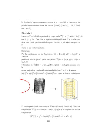 b) Igualando las terceras componentes bt = t =⇒ Si b = 1,entonces las
part´ıculas se encuentran en los puntos (1, 0, 0), (1, 0, 2π), ..., (1, 0, 2nπ)
con n ∈ Z+
0 .
Ejercicio 2
La curva C es deﬁnida a partir de la trayectoria −→c (t) = (2 cos(t), 2 sin(t), t)
con 0 ≤ t ≤ 2π . Describa la representaci´on gr´aﬁca de C y pruebe que
si se usa como par´ametro la longitud de arco s , el vector tangente a
la
curva es un vector unitario.
Soluci´on:
Por la continuidad de las funciones x(t) = 2cos(t), y(t) = 2sin(t) y
z(t) = t
podemos inferir que C parte del punto −→c (0) = (x(0), y(0), z(0)) =
(2, 0, 0)
y termina en −→c (2π) = (x(2π), y(2π), z(2π)) = (2, 0, 2π); adem´as que
la
curva asciende a trav´es del manto del cilindro x2
+ y2
= 4 porque
[x(t)]2
+[y(t)]2
= [2 cos(t)]2
+[2 sin(t)]2
= 4 como se ilustra en la ﬁgura
El vector posici´on de esta curva es −→c (t) = (2cos(t), 2sin(t), t). El vector
tangente es −→c (t) = (−2 sin(t), 2 cos(t), 1) ¤(a) y la longitud del vector
tangente es
−→c (t) = [−2 sin(t)]2 + [2 cos(t)]2 + 1 =
√
5 (b)
141
 