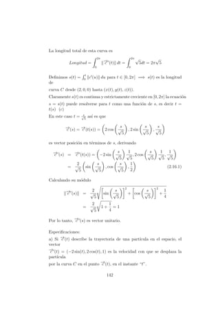 La longitud total de esta curva es
Longitud =
2π
0
−→c (t) dt =
2π
0
√
5dt = 2π
√
5
Deﬁnimos s(t) =
t
0
c (u) du para t ∈ [0, 2π] =⇒ s(t) es la longitud
de
curva C desde (2, 0, 0) hasta (x(t), y(t), z(t)).
Claramente s(t) es continua y estrictamente creciente en [0, 2π] la ecuaci´on
s = s(t) puede resolverse para t como una funci´on de s, es decir t =
t(s) (c)
En este caso t = s√
5
as´ı es que
−→c (s) = −→c (t(s)) = 2 cos
s
√
5
, 2 sin
s
√
5
,
s
√
5
es vector posici´on en t´erminos de s, derivando
−→c (s) = −→c (t(s)) = −2 sin
s
√
5
1
√
5
, 2 cos
s
√
5
1
√
5
,
1
√
5
=
2
√
5
sin
s
√
5
, cos
s
√
5
,
1
2
(2.16.1)
Calculando su m´odulo
−→c (s) =
2
√
5
sin
s
√
5
2
+ cos
s
√
5
2
+
1
4
=
2
√
5
1 +
1
4
= 1
Por lo tanto, −→c (s) es vector unitario.
Especiﬁcaciones:
a) Si −→c (t) describe la trayectoria de una part´ıcula en el espacio, el
vector
−→c (t) = (−2 sin(t), 2 cos(t), 1) es la velocidad con que se desplaza la
part´ıcula
por la curva C en el punto −→c (t), en el instante “t”.
142
 