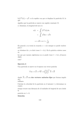 b) −→c (t) =
√
5 es la rapidez con que se desplaza la part´ıcula ∀t, lo
que
signiﬁca que la part´ıcula se mueve con rapidez constante ∀t.
c) Asimismo, la longitud del arco es
s(t) =
t
0
−→c (t) du
=
t
0
√
5du =
√
5t
s =
√
5t =⇒ t =
s
√
5
En general y en teor´ıa la ecuaci´on s = s(t) siempre se puede resolver
para t
en t´erminos de s, es decir tener t = t(s). En la pr´actica existen casos
en
los que por razones algebraicas no se puede tener t = t(s) ¿Conoces
alg´un
caso?
Ejercicio 3
Una part´ıcula se mueve en el espacio con vector posici´on
−→r (t) = t
−→
A + t2−→
B + 2
2
3
t
3
2 −→
A ×
−→
B
donde
−→
A y
−→
B son dos vectores unitarios ﬁjos que forman ´angulo
deπ
3
radianes.
Calcular la velocidad de la part´ıcula en el instante t y determinar en
cuanto
tiempo recorre una distancia de 12 unidades de longitud de arco desde
la
posici´on en t = 0.
Soluci´on:
143
 