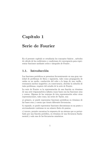 Cap´ıtulo 1
Serie de Fourier
En el presente cap´ıtulo se estudiar´an los conceptos b´asicos , m´etodos
de c´alculo de los coeﬁcientes y condiciones de convergencia para repre-
sentar funciones mediante series e integrales de Fourier .
1.1. Introducci´on
Las funciones peri´odicas se presentan frecuentemente en una gran var-
iedad de problemas de f´ısica e ingenier´ıa, tales como propagaci´on de
ondas en un medio, conducci´on del calor a lo largo de una varilla ,
resonancia nuclear magn´etica ,en consecuencia, abordar la soluci´on de
tales problemas, requiere del estudio de la serie de Fourier.
La serie de Fourier es la representaci´on de una funci´on en t´erminos
de una serie trigonom´etrica inﬁnita cuyas bases son las funciones seno
y coseno. Algunas de las ventajas de ´esta representaci´on sobre otras
representaciones, tales como, las series de Taylor, son:
a) primero, se puede representar funciones peri´odicas en t´erminos de
las bases seno y coseno que tienen diferentes frecuencias;
b) segundo, se puede representar funciones discontinuas en un punto o
seccionalmente continuas en un n´umero ﬁnito de puntos;
c) tercero, permite encontrar la respuesta de un sistema que es pertur-
bado por una funci´on peri´odica, en t´erminos de una frecuencia funda-
mental y cada una de las frecuencias arm´onicas.
1
 