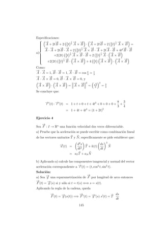 Especiﬁcaciones:
a)



−→
A + 2t
−→
B + 2 2
3
t
1
2
−→
A ×
−→
B ·
−→
A + 2t
−→
B + 2 2
3
t
1
2
−→
A ×
−→
B =
−→
A ·
−→
A + 2t
−→
B ·
−→
A + 2 2
3
t
1
2
−→
A ×
−→
B ·
−→
A + 2t
−→
A ·
−→
B + 4t2−→
B ·
−→
B
+2(2t) 2
3
t
1
2
−→
A ×
−→
B ·
−→
B + 2 2
3
t
1
2
−→
A ·
−→
A ×
−→
B
+2(2t) 2
3
t
1
2
−→
B ·
−→
A ×
−→
B + 4 2
3
t
−→
A ×
−→
B ·
−→
A ×
−→
B
Como:
−→
A ·
−→
A = 1,
−→
B ·
−→
B = 1,
−→
A ·
−→
B = cos π
3
= 1
2
−→
A ·
−→
A ×
−→
B = 0,
−→
B ·
−→
A ×
−→
B = 0, y
−→
A ×
−→
B ·
−→
A ×
−→
B =
−→
A ×
−→
B
2
=
√
3
2
2
= 3
4
Se concluye que:
−→r (t) · −→r (t) = 1 + t + 0 + t + 4t2
+ 0 + 0 + 0 +
8
3
+
3
4
= 1 + 4t + 4t2
= (1 + 2t)2
Ejercicio 4
Sea
−→
F : I → Rn
una funci´on velocidad dos veces diferenciable.
a) Pruebe que la aceleraci´on se puede escribir como combinaci´on lineal
de los vectores unitarios T y N, espec´ıﬁcamente se pide establecer que:
−→a (t) =
d2
s
dt2
T + k(t)
ds
dt
2
N
= aT T + aN N
b) Aplicando a) calcule las componentes tangencial y normal del vector
aceleraci´on correspondiente a −→r (t) = (t, cos2
t, sin2
t).
Soluci´on:
a) Sea −→g una reparametrizaci´on de
−→
F por longitud de arco entonces
−→
F (t) = −→g (s) si y s´olo si t = t(s) ⇐⇒ s = s(t).
Aplicando la regla de la cadena, queda
−→
F (t) = −→g (s(t)) =⇒
−→
F (t) = −→g (s) s (t) = T
ds
dt
145
 