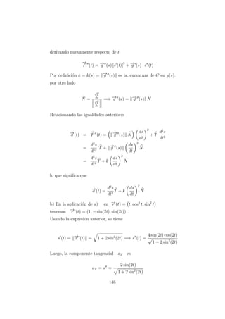derivando nuevamente respecto de t
−→
F (t) = −→g (s) [s (t)]
2
+ −→g (s) s (t)
Por deﬁnici´on k = k(s) = −→g (s) es la, curvatura de C en g(s).
por otro lado
N =
dT
ds
dT
ds
=⇒ −→g (s) = −→g (s) N
Relacionando las igualdades anteriores
−→a (t) =
−→
F (t) = −→g (s) N
ds
dt
2
+ T
d2
s
dt2
=
d2
s
dt2
T + −→g (s)
ds
dt
2
N
=
d2
s
dt2
T + k
ds
dt
2
N
lo que signiﬁca que
−→a (t) =
d2
s
dt2
T + k
ds
dt
2
N
b) En la aplicaci´on de a) en −→r (t) = t, cos2
t, sin2
t
tenemos −→r (t) = (1, − sin(2t), sin(2t)) .
Usando la expresion anterior, se tiene
s (t) = −→r (t) = 1 + 2 sin2
(2t) =⇒ s (t) =
4 sin(2t) cos(2t)
1 + 2 sin2
(2t)
Luego, la componente tangencial aT es
aT = s =
2 sin(2t)
1 + 2 sin2
(2t)
146
 