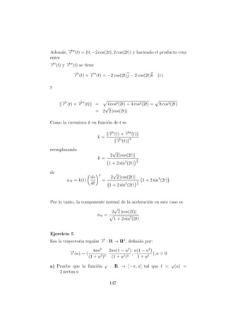 Adem´as, −→r (t) = (0, −2 cos(2t), 2 cos(2t)) y haciendo el producto cruz
entre
−→r (t) y −→r (t) se tiene
−→r (t) × −→r (t) = −2 cos(2t)j − 2 cos(2t)k (e)
y
−→r (t) × −→r (t) = 4 cos2(2t) + 4 cos2(2t) = 8 cos2(2t)
= 2
√
2 |cos(2t)|
Como la curvatura k en funci´on de t es
k =
−→r (t) × −→r (t)
−→r (t)
3
reemplazando
k =
2
√
2 |cos(2t)|
1 + 2 sin2
(2t)
3
2
de
aN = k(t)
ds
dt
2
=
2
√
2 |cos(2t)|
1 + 2 sin2
(2t)
3
2
1 + 2 sin2
(2t)
Por lo tanto, la componente normal de la aceleraci´on en este caso es
aN =
2
√
2 |cos(2t)|
1 + 2 sin2
(2t)
Ejercicio 5
Sea la trayectoria regular −→r : R → R3
, deﬁnida por:
−→r (u) = (
4au2
(1 + u2)2
,
2au(1 − u2
)
(1 + u2)2
,
a(1 − u2
)
1 + u2
), a > 0
a) Pruebe que la funci´on ϕ : R → ]−π, π[ tal que t = ϕ(u) =
2 arctan u
147
 