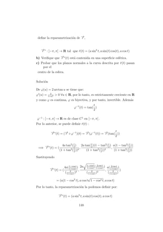 deﬁne la reparametrizaci´on de −→r ,
−→r ∗
: ]−π, π[ → R tal que ¯r(t) = (a sin2
t, a sin(t) cos(t), a cos t)
b) Veriﬁque que −→r ∗
(t) est´a contenida en una superﬁcie esf´erica.
c) Probar que los planos normales a la curva descrita por ¯r(t) pasan
por el
centro de la esfera.
Soluci´on
De ϕ(u) = 2 arctan u se tiene que:
ϕ (u) = 2
1+u2 > 0 ∀u ∈ R, por lo tanto, es estrictamente creciente en R
y como ϕ es continua, ϕ es biyectiva, y por tanto, invertible. Adem´as
ϕ−1
(t) = tan(
t
2
)
ϕ−1
: ]−π, π[ → R es de clase C1
en ]−π, π[ .
Por lo anterior, se puede deﬁnir ¯r(t) :
−→r ∗
(t) = (−→r ◦ ϕ−1
)(t) = −→r (ϕ−1
(t)) = −→r (tan(
t
2
))
=⇒ −→r ∗
(t) = (
4a tan2
(t
2
)
(1 + tan2
(t
2
))2
,
2a tan(t
2
)(1 − tan2
(t
2
)
(1 + tan2
(t
2
))2
,
a(1 − tan2
(t
2
))
(1 + tan2
(t
2
))
Sustituyendo
−→r ∗
(t) = (
4a(1−cos t
1+cos t
)
( 2
1+cos t
)2
,
2a 1−cos t
1+cos t
( 2 cos t
1+cos t
)
( 2
1+cos t
)2
,
a( 2 cos t
1+cos t
)
( 2
1+cos t
)
)
= (a(1 − cos2
t), a cos t
√
1 − cos2 t, a cos t)
Por lo tanto, la reparametrizaci´on la podemos deﬁnir por:
−→r ∗
(t) = (a sin2
t, a sin(t) cos(t), a cos t)
148
 