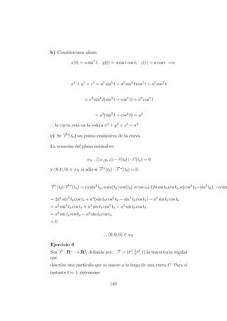 b) Consideremos ahora
x(t) = a sin2
t, y(t) = a sin t cos t, z(t) = a cos t =⇒
x2
+ y2
+ z2
= a2
sin4
t + a2
sin2
t cos2
t + a2
cos2
t
= a2
sin2
t(sin2
t + cos2
t) + a2
cos2
t
= a2
(sin2
t + cos2
t) = a2
∴ la curva est´a en la esfera x2
+ y2
+ z2
= a2
c) Se −→r ∗
(t0) un punto cualquiera de la curva.
La ecuaci´on del plano normal es:
πN : ((x, y, z) − ¯r(t0)) · ¯r (t0) = 0
y (0, 0, 0) ∈ πN si s´olo si −→r ∗
(t0) · −→r ∗
(t0) = 0
−→r ∗
(t0)·−→r ∗
(t0) = (a sin2
t0, a sin(t0) cos(t0), a cos t0)·(2a sin t0 cos t0, a(cos2
t0−sin2
t0), −a sin
= 2a2
sin3
t0 cos t0 + a2
(sin t0 cos3
t0 − sin3
t0 cos t0) − a2
sin t0 cos t0
= a2
sin3
t0 cos t0 + a2
sin t0 cos3
t0 − a2
sin t0 cos t0
= a2
sin t0 cos t0 − a2
sin t0 cos t0
= 0
∴ (0, 0, 0) ∈ πN
Ejercicio 6
Sea −→r : R+
→ R3
, deﬁnida por: −→r = (t2
, 2
3
t3
, t),la trayectoria regular
que
describe una part´ıcula que se mueve a lo largo de una curva C. Para el
instante t = 1, determine:
149
 