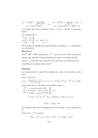 aT = |−→v (t)| = 4t + 8t3)
√
(4t2+4t4+1)
aN = κ (t) |−→v (t)|
2
=⇒
aT = |−→v (1)| = 4 + 8√
(4+4+1)
= 12
3
= 4
aN = κ (1) |−→v (1)|
2
= 2
9
(3)2
= 2
e) A partir del vector velocidad −→v (t) = −→r (t) = (2t, 2t2
, 1) podemos
inferir
sus componentes
x (t) = 2t
y (t) = 2t2
z (t) = 1



=⇒ y (x) = x2
2
z = 1
Por lo tanto, la hod´ografa es una parab´ola en el plano z = 1 del espacio
de velocidades.
Ejercicio 7
Sea −→r : R+
→ R3
, deﬁnida por: −→r = (a cos t, asent, β(t)), trayectoria
regular que describe una part´ıcula que se mueve a lo largo de una
curva C. ¿Cu´al debe ser la funci´on β(t) para que la trayectoria est´e
contenida en un plano para todo t?.
Soluci´on:
La trayectoria de la part´ıcula es plana si y solo s´ı la torsi´on es nula
para
todo t. Es decir:
τ (t) =
−→r (t)×−→r (t) · −→r (t)
|−→r (t)×−→r (t)|
2 = 0 ∀t =⇒ −→r (t)×−→r (t) · −→r (t) = 0 ∀t,
luego derivemos y calculemos el producto mixto
−→r = (−asent, a cos t, β (t))
−→r = (−a cos t, −asent, β (t))
−→r = (asent, −a cos t, β (t))



=⇒
−→r (t) × −→r (t) · −→r (t) = a2
(β (t) + β (t)) = 0 =⇒
(β (t) + β (t)) = 0
La ecuaci´on diferencial hom´ogenea de tercer orden , tiene soluci´on de
la
forma β(t) = eλt
; entonces
β (t) = λeλt
=⇒ β (t) = λ2
eλt
=⇒ β (t) = λ3
eλt
151
 