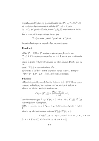 reemplazando t´erminos en la ecuaci´on anterior: (λ3
+λ)eλt
= 0, eλt
= 0
∀t conduce a la ecuaci´on caracter´ıstica (λ3
+ λ) = 0, luego
β(t) = C1 + C2 cos t + C3sent, donde C1, C2, C3 son constantes reales.
Por lo tanto, si la trayectoria est´a dada por
−→r (t) = (a cos t, asent, C1 + C2 cos t + C3sent)
la part´ıcula siempre se mover´a sobre un mismo plano.
Ejercicio 8
a) Sea −→r : I ⊆ R → R3
una trayectoria regular de modo que
−→r (t) = 0 ∀t. supongamos que hay un t0 ∈ I para el que la distancia
del
origen al punto−→r (t0) ∈ R3
alcanza un valor m´ınimo. Pruebe que en
ese
punto −→r (t0) es perpendicular a −→r (t0) .
b) Usando lo anterior , hallar los puntos en que la recta dada por
−→r (t) = (t + 1, 3t − 2, 2t − 1) est´a m´as cerca del origen.
Soluci´on:
a) En efecto consideremos la funci´on distancia d(t)= |−→r (t)|de un punto
cualquiera al origen y supongamos que hay un t0 ∈ I, tal que se
alcanza un m´ınimo, entonces se tiene que
d (t0) = |−→r (t0)| =
−→r (t0) · −→r (t0)
|−→r (t0)|
= 0,
de donde se tiene que −→r (t0)·−→r (t0) = 0 , por lo tanto, −→r (t0) y −→r (t0)
son ortogonales en ese punto.
b) Basta encontrar un t0 ∈ I para el que la distancia del punto −→r (t0) ∈
R3
alcanza su valor m´ınimo que satisface −→r (t0) · −→r (t0) = 0
−→r (t0) −→·r (t0) = (t0 + 1, 3t0 − 2, 2t0 − 1) · (1, 3, 2) = 0 =⇒
(t0 + 1) + 3(3t0 − 2) + 2(2t0 − 1) = 0 =⇒ t0 =
1
2
152
 
