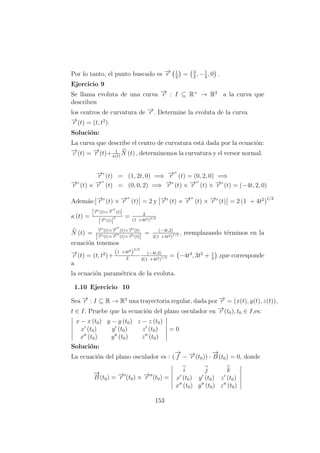Por lo tanto, el punto buscado es −→r 1
2
= 3
2
, −1
2
, 0 .
Ejercicio 9
Se llama evoluta de una curva −→r : I ⊆ R+
→ R2
a la curva que
describen
los centros de curvatura de −→r . Determine la evoluta de la curva
−→r (t) = (t, t2
).
Soluci´on:
La curva que describe el centro de curvatura est´a dada por la ecuaci´on:
−→c (t) = −→r (t)+ 1
κ(t)
N (t) , determinemos la curvatura y el versor normal.
−→r (t) = (1, 2t, 0) =⇒ −→r (t) = (0, 2, 0) =⇒
−→r (t) × −→r (t) = (0, 0, 2) =⇒ −→r (t) × −→r (t) × −→r (t) = (−4t, 2, 0)
Adem´as: −→r (t) × −→r (t) = 2 y −→r (t) × −→r (t) × −→r (t) = 2 (1 + 4t2
)
1/2
κ (t) =
−→r (t)×−→r (t)
|−→r (t)|
3 = 2
(1 +4t2)3/2
N (t) =
−→r (t)×−→r (t)×−→r (t)
|−→r (t)×−→r (t)×−→r (t)|
= (−4t,2)
2(1 +4t2)1/2 , reemplazando t´erminos en la
ecuaci´on tenemos
−→c (t) = (t, t2
)+
(1 +4t2
)
3/2
2
(−4t,2)
2(1 +4t2)1/2 = −4t3
, 3t2
+ 1
2
,que corresponde
a
la ecuaci´on param´etrica de la evoluta.
1.10 Ejercicio 10
Sea −→r : I ⊆ R → R3
una trayectoria regular, dada por −→r = (x(t), y(t), z(t)),
t ∈ I. Pruebe que la ecuaci´on del plano osculador en −→r (t0), t0 ∈ I,es:
x − x (t0) y − y (t0) z − z (t0)
x (t0) y (t0) z (t0)
x (t0) y (t0) z (t0)
= 0
Soluci´on:
La ecuaci´on del plano osculador es : (
−→
f − −→r (t0)) ·
−→
B (t0) = 0, donde
−→
B (t0) = −→r (t0) × −→r (t0) =
i j k
x (t0) y (t0) z (t0)
x (t0) y (t0) z (t0)
153
 