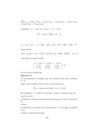 −→
B (t0) = (y (t0) z (t0) − y (t0) z (t0) , x (t0) z (t0) − x (t0) z (t0) ,
x (t0) y (t0) − x (t0) y (t0))
pongamos: x0 = x (t0) , y0 = y (t0) y z0 = z (t0)
(
−→
f − −→r (t0)) ·
−→
B (t0) = 0 =⇒
(x − x0, y − y0, z − z0) · (y0z0 − y0 z0, x0z0 − x0z0 , x0y0 − x0y0) = 0
desarrollando
(y0z0 −y0 z0)(x−x0)+ (x0z0 −x0z0 )(y −y0)+(x0y0 −x0y0)(z −z0) = 0
esto ´ultimo se puede escribir
x − x (t0) y − y (t0) z − z (t0)
x (t0) y (t0) z (t0)
x (t0) y (t0) z (t0)
= 0
lo que prueba la hip´otesis.
Ejercicio 11
Un automovilista se desplaza por una carretera recta. En el instante
t = 0
llega a una rotonda la que recorre con un trayectoria
−→
f(t) = (acost, asent, bt(2 − t)), t ∈ [0, 2]
En el instante t = 2 sale de la rotonda y vuelve a continuar por una
carretera recta.
a) C´alcule la curvatura m´axima de la rotonda para t ∈ [0, 2]¿en qu´e pun-
to
ocurre?
b) Determine la torsi´on de la rotonda para t ∈ [0, 2] .Haga un gr´aﬁco
de la
torsi´on en funci´on del tiempo.
154
 