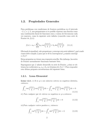 1.2. Propiedades Generales
Para problemas con condiciones de frontera peri´odicas en el intervalo
−L ≤ x ≤ L, nos preguntamos si es posible expresar una funci´on como
una combinaci´on lineal de funciones seno y coseno de frecuencias cada
vez mayores, como la siguiente serie inﬁnita (conocida como serie de
Fourier de f(x)):
f(x) = a0 +
∞
n=1
(an cos
nπx
L
+ bn sin
nπx
L
) (1,1,1)
Obviando la igualdad, vale preguntarse ¿converge esta serie inﬁnita?,¿qu´e condi-
ciones debe cumplir f para que se d´e la convergencia?,¿cu´ando converge
a f(x)?
Estas preguntas no tienen una respuesta sencilla. Sin embargo, las series
de Fourier normalmente funcionan bastante bien.
Supongamos que f admite desarrollo en serie de Fourier, ¿c´omo se ob-
tienen los coeﬁcientes a0, an y bn en t´erminos de f(x) ?. Para responder
esta ´ultima pregunta necesitaremos del siguiente lema.
1.2.1. Lema Elemental
Lema 1.2.1. i) Si m y n son n´umeros enteros no negativos distintos,
entonces:
L
−L
cos
nπx
L
cos
mπx
L
dx =
L
−L
sin
nπx
L
sin
mπx
L
dx = 0
(1.2.1)
ii) Para cualquier par de enteros no negativos m y n,entonces:
L
−L
cos
nπx
L
sin
mπx
L
dx = 0 (1.2.2)
iii)Para cualquier entero positivo n, entonces:
L
−L
cos2 nπx
L
dx =
L
−L
sin2 nπx
L
dx = L (1.2.3)
2
 