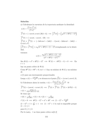 Soluci´on:
a) Calculemos la curvatura de la trayectoria mediante la identidad:
κ (t) =
−→
f (t)×
−→
f (t)
|
−→
f (t)|
3
−→
f (t) = (−asent, a cos t, 2b(1−t)) =⇒
−→
f (t) = a2 + 4b2(1 − t)2
−→
f (t) = (−acost, −asent, −2b) =⇒
−→
f (t) ×
−→
f (t) = (−2ab cos t + 2ab(1 − t)sent, −2absent − 2ab(1 −
t) cos t, a2
)
−→
f (t) ×
−→
f (t) = a a2 + 4b2(1 + (1 − t)2,reemplazando en la identi-
dad,
tenemos
κ (t) =
a a2 + 4b2(1 + (1 − t)2
(a2 + 4b2(1 − t)2)3/2
Sea Ψ (t) = a2
+ 4b2
(1 − t)2
=⇒ Ψ (t) = −8b2
(1 − t) = 0 =⇒ En
t = 1
hay un punto cr´ıtico de Ψ (t)
Como Ψ (1) = 8b2
> 0, en t = 1 hay un m´ınimo de Ψ (t) y un m´aximo
de
κ (t) pues son inversamente proporcionales
Luego, κ (t) =
√
a2+4b2
a2 y se alcanza en el punto
−→
f(1) = (a cos 1, asen1, b).
b) Calculemos ahora la torsi´on; τ (t) =
−→
f (t)×
−→
f (t) ·
−→
f (t)
|
−→
f (t)×
−→
f (t)|
2 ∀t
−→
f (t) = (asent, −a cos t, 0) =⇒
−→
f (t) ×
−→
f (t) ·
−→
f (t) = 2a2
b(1 − t)
τ (t) = 2a2b(1−t)
a2[a2+4b2(1+(1−t)2]
Se tiene que
τ (0) = 2b
[a2+8b2]
, τ (1) = 0, τ (2) = − 2b
[a2+8b2]
τ (t) = 0 =⇒ 4b2
(1 − t)2
= a2
+ 4b2
=⇒ (1 − t)2
= a2+4b2
4b2
(1 − t)2
= 1 + a2
4b2 > 1 =⇒ (1 − t)2
> 1 lo cual es imposible porque
(1 − t) ≤ 1
para 0 ≤ t ≤ 2.
Por lo tanto, τ no tiene punto cr´ıtico en[0, 2]
155
 