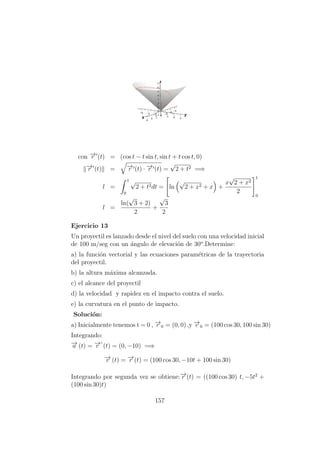 con −→r (t) = (cos t − t sin t, sin t + t cos t, 0)
−→r (t) = −→r (t) · −→r (t) =
√
2 + t2 =⇒
l =
1
0
√
2 + t2dt = ln
√
2 + x2 + x +
x
√
2 + x2
2
1
0
l =
ln(
√
3 + 2)
2
+
√
3
2
Ejercicio 13
Un proyectil es lanzado desde el nivel del suelo con una velocidad inicial
de 100 m/seg con un ´angulo de elevaci´on de 30o
.Determine:
a) la funci´on vectorial y las ecuaciones param´etricas de la trayectoria
del proyectil.
b) la altura m´axima alcanzada.
c) el alcance del proyectil
d) la velocidad y rapidez en el impacto contra el suelo.
e) la curvatura en el punto de impacto.
Soluci´on:
a) Inicialmente tenemos t = 0 , −→r 0 = (0, 0) ,y −→v 0 = (100 cos 30, 100 sin 30)
Integrando:
−→a (t) = −→r ”
(t) = (0, −10) =⇒
−→v (t) = −→r´
(t) = (100 cos 30, −10t + 100 sin 30)
Integrando por segunda vez se obtiene:−→r (t) = ((100 cos 30) t, −5t2
+
(100 sin 30)t)
157
 