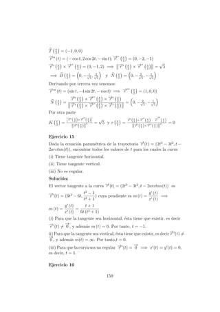 T π
2
= (−1, 0, 0)
−→r (t) = (− cos t, 2 cos 2t, − sin t); −→r π
2
= (0, −2, −1)
−→r π
2
× −→r π
2
= (0, −1, 2) =⇒ −→r π
2
× −→r π
2
=
√
5
=⇒ B π
2
= 0, − 1√
5
, 2√
5
y N π
2
= 0, − 2√
5
, − 1√
5
Derivando por tercera vez tenemos:
−→r (t) = (sin t, −4 sin 2t, − cos t) =⇒ −→r π
2
= (1, 0, 0)
N π
2
=
−→r π
2
× −→r π
2
× −→r π
2
−→r π
2
× −→r π
2
× −→r π
2
= 0, − 2√
5
, − 1√
5
Por otra parte
K π
2
=
−→r (π
2 )×−→r (π
2 )
−→r (π
2 )
3 =
√
5 y τ π
2
=
−→r (π
2 )×−→r (π
2 ) · −→r (π
2 )
−→r (π
2 )×−→r (π
2 )
2 = 0
Ejercicio 15
Dada la ecuaci´on param´etrica de la trayectoria −→r (t) = (2t3
− 3t2
, t −
2arctan(t)), encontrar todos los valores de t para los cuales la curva
(i) Tiene tangente horizontal.
(ii) Tiene tangente vertical.
(iii) No es regular.
Soluci´on:
El vector tangente a la curva −→r (t) = (2t3
− 3t2
, t − 2arctan(t)) es
−→r (t) = (6t2
− 6t,
t2
− 1
t2 + 1
) cuya pendiente es m (t) =
y (t)
x (t)
=⇒
m (t) =
y (t)
x (t)
=
t + 1
6t (t2 + 1)
(i) Para que la tangente sea horizontal, ´esta tiene que existir, es decir
−→r (t) =
−→
0 , y adem´as m (t) = 0. Por tanto, t = −1.
ii) Para que la tangente sea vertical, ´esta tiene que existir, es decir−→r (t) =
−→
0 , y adem´as m(t) = ∞. Por tanto,t = 0.
(iii) Para que la curva sea no regular −→r (t) =
−→
0 =⇒ x (t) = y (t) = 0,
es decir, t = 1.
Ejercicio 16
159
 