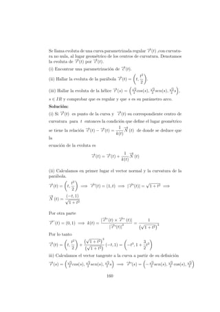 Se llama evoluta de una curva parametrizada regular −→r (t) ,con curvatu-
ra no nula, al lugar geom´etrico de los centros de curvatura. Denotamos
la evoluta de −→r (t) por −→c (t).
(i) Encontrar una parametrizaci´on de −→c (t).
(ii) Hallar la evoluta de la par´abola −→r (t) = t,
t2
2
.
(iii) Hallar la evoluta de la h´elice −→r (s) =
√
2
2
cos(s),
√
2
2
sen(s),
√
2
2
s ,
s ∈ IR y comprobar que es regular y que s es su par´ametro arco.
Soluci´on:
(i) Si −→r (t) es punto de la curva y −→c (t) su correspondiente centro de
curvatura para t entonces la condici´on que deﬁne el lugar geom´etrico
se tiene la relaci´on −→c (t) − −→r (t) =
1
k(t)
−→
N (t) de donde se deduce que
la
ecuaci´on de la evoluta es
−→c (t) = −→r (t) +
1
k(t)
−→
N (t)
(ii) Calculamos en primer lugar el vector normal y la curvatura de la
par´abola.
−→r (t) = t,
t2
2
=⇒ −→r (t) = (1, t) =⇒ |−→r (t)| =
√
1 + t2 =⇒
−→
N (t) =
(−t, 1)
√
1 + t2
Por otra parte
−→r ”
(t) = (0, 1) =⇒ k(t) =
|−→r (t) × −→r ” (t)|
|−→r (t)|
3 =
1
√
1 + t2
3
Por lo tanto
−→c (t) = t,
t2
2
+
√
1 + t2
3
√
1 + t2
(−t, 1) = −t3
, 1 +
3
2
t2
iii) Calculamos el vector tangente a la curva a partir de su deﬁnici´on
−→r (s) =
√
2
2
cos(s),
√
2
2
sen(s),
√
2
2
s =⇒ −→r (s) = −
√
2
2
sen(s),
√
2
2
cos(s),
√
2
2
160
 