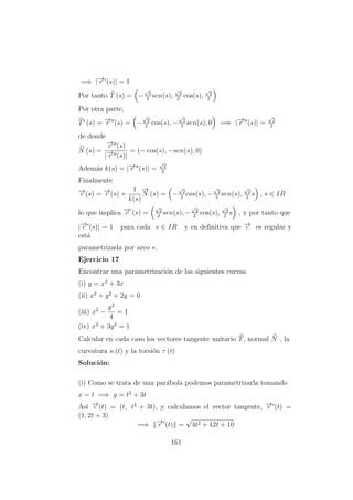 =⇒ |−→r (s)| = 1
Por tanto T (s) = −
√
2
2
sen(s),
√
2
2
cos(s),
√
2
2
Por otra parte,
T (s) = −→r (s) = −
√
2
2
cos(s), −
√
2
2
sen(s), 0 =⇒ |−→r (s)| =
√
2
2
de donde
N (s) =
−→r (s)
|−→r (s)|
= (− cos(s), −sen(s), 0)
Adem´as k(s) = |−→r (s)| =
√
2
2
Finalmente
−→c (s) = −→r (s) +
1
k(s)
−→
N (s) = −
√
2
2
cos(s), −
√
2
2
sen(s),
√
2
2
s , s ∈ IR
lo que implica −→c (s) =
√
2
2
sen(s), −
√
2
2
cos(s),
√
2
2
s , y por tanto que
|−→c (s)| = 1 para cada s ∈ IR y en deﬁnitiva que −→c es regular y
est´a
parametrizada por arco s.
Ejercicio 17
Encontrar una parametrizaci´on de las siguientes curvas.
(i) y = x2
+ 3x
(ii) x2
+ y2
+ 2y = 0
(iii) x2
−
y2
4
= 1
(iv) x2
+ 3y2
= 1
Calcular en cada caso los vectores tangente unitario T, normal N , la
curvatura κ (t) y la torsi´on τ (t)
Soluci´on:
(i) Como se trata de una par´abola podemos parametrizarla tomando
x = t =⇒ y = t2
+ 3t
As´ı −→r (t) = (t, t2
+ 3t), y calculamos el vector tangente, −→r (t) =
(1, 2t + 3)
=⇒ −→r (t) =
√
4t2 + 12t + 10
161
 