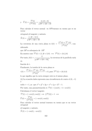 y T (t) =
−→r (t)
−→r (t)
=
(1, 2t + 3)
√
4t2 + 12t + 10
Para calcular el vector normal en IR2
tenemos en cuenta que es un
vector
ortogonal al tangente y unitario.
N (t) =
(−2t − 3, 1)
√
4t2 + 12t + 10
La curvatura de una curva plana es k(t) =
|−→r (t) × −→r ” (t)|
|−→r (t)|
3 , con-
siderando
que IR2
es subespacio de IR3
En nuestro caso −→r (t) = (1, 2t + 3, 0) =⇒ −→r (t) = (0, 2, 0)
Por tanto, k(t) =
2
√
4t2 + 12t + 10
3 , la curvatura de la par´abola var´ıa
en
funci´on de t.
Finalmente, la torsi´on de la curva plana es
τ(t) =
−→r (t) × −→r ” (t) · −→r (t)
|−→r (t)|
3 = 0, pues −→r (t) = (0, 0, 0)
lo que signiﬁca que la curva siempre est´a en el mismo plano.
(ii) La ecuaci´on dada representa una circunferencia de centro el (0, −1)
y
radio r = 1, ya que x2
+ y2
+ 2y = x2
+ (y + 1)2
− 1.
Por tanto, una parametrizaci´on es −→r (t) = (cos(t), −1 + sen(t))
Calculamos el vector tangente.
−→r (t) = (−sen(t), cos(t)) =⇒ −→r (t) = 1 =⇒
T (t) =
−→r (t)
−→r (t)
= (−sen(t), cos(t))
Para calcular el vector normal tenemos en cuenta que es un vector
ortogonal
al tangente y unitario.
N (t) = (−cos(t), −sen(t))
162
 