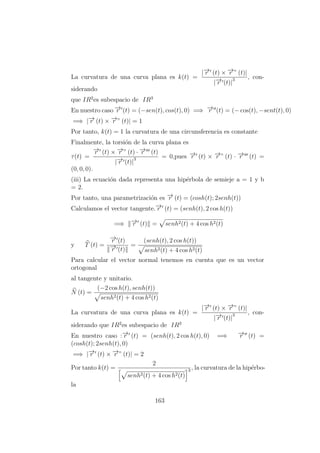 La curvatura de una curva plana es k(t) =
|−→r (t) × −→r ” (t)|
|−→r (t)|
3 , con-
siderando
que IR2
es subespacio de IR3
En nuestro caso −→r (t) = (−sen(t), cos(t), 0) =⇒ −→r (t) = (− cos(t), −sent(t), 0)
=⇒ |−→r (t) × −→r ” (t)| = 1
Por tanto, k(t) = 1 la curvatura de una circunsferencia es constante
Finalmente, la torsi´on de la curva plana es
τ(t) =
−→r (t) × −→r ” (t) · −→r (t)
|−→r (t)|
3 = 0,pues −→r (t) × −→r ” (t) · −→r (t) =
(0, 0, 0).
(iii) La ecuaci´on dada representa una hip´erbola de semieje a = 1 y b
= 2.
Por tanto, una parametrizaci´on es −→r (t) = (cosh(t); 2senh(t))
Calculamos el vector tangente.−→r (t) = (senh(t), 2 cos h(t))
=⇒ −→r (t) = senh2(t) + 4 cos h2(t)
y T (t) =
−→r (t)
−→r (t)
=
(senh(t), 2 cos h(t))
senh2(t) + 4 cos h2(t)
Para calcular el vector normal tenemos en cuenta que es un vector
ortogonal
al tangente y unitario.
N (t) =
(−2 cos h(t), senh(t))
senh2(t) + 4 cos h2(t)
La curvatura de una curva plana es k(t) =
|−→r (t) × −→r ” (t)|
|−→r (t)|
3 , con-
siderando que IR2
es subespacio de IR3
En nuestro caso :−→r (t) = (senh(t), 2 cos h(t), 0) =⇒ −→r (t) =
(cosh(t); 2senh(t), 0)
=⇒ |−→r (t) × −→r ” (t)| = 2
Por tanto k(t) =
2
senh2(t) + 4 cos h2(t)
3 , la curvatura de la hip´erbo-
la
163
 