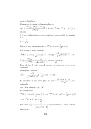 var´ıa en funci´on de t.
Finalmente, la torsi´on de la curva plana es
τ(t) =
−→r (t) × −→r ” (t) · −→r (t)
|−→r (t)|
3 = 0, pues −→r (t) × −→r ” (t) · −→r (t) =
(0, 0, 0)
(iv) La ecuaci´on dada representa una elipse de centro el (0, 0)y semiejes
a = 1
y b =
1
√
3
Entonces, una parametrizaci´on es −→r (t) = (cos(t),
1
√
3
sen(t))
Calculamos el vector tangente.
−→r (t) = (−sen(t),
1
√
3
cos(t)) =⇒ −→r (t) =
√
3
3
2sen2(t) + 1 =⇒
T (t) =
−→r (t)
−→r (t)
=
√
3
2sen2(t) + 1
(−sen(t),
1
√
3
cos(t))
Para calcular el vector normal tenemos en cuenta que es un vector
ortogonal
al tangente y unitario.
N (t) =
√
3
2sen2(t) + 1
(−
1
√
3
cos(t), −sen(t))
La curvatura de una curva plana es k(t) =
|−→r (t) × −→r ” (t)|
|−→r (t)|
3 , con-
siderando
que IR2
es subespacio de IR3
.
En nuestro caso
−→r (t) = (−sen(t),
1
√
3
cos(t), 0) =⇒ −→r (t) = (− cos(t), −
1
√
3
sent(t), 0)
=⇒ |−→r (t) × −→r ” (t)| =
1
√
3
Por tanto, k(t) =
3
2sen2(t) + 1
3 la curvatura de la elipse var´ıa en
funci´on de t.
164
 