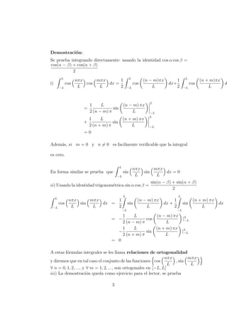 Demostraci´on:
Se prueba integrando directamente: usando la identidad cos α cos β =
cos(α − β) + cos(α + β)
2
i)
L
−L
cos
nπx
L
cos
mπx
L
dx =
1
2
L
−L
cos
(n − m)πx
L
dx+
1
2
L
−L
cos
(n + m)πx
L
d
=
1
2
L
(n − m) π
sin
(n − m) πx
L
L
−L
+
1
2
L
(n + m) π
sin
(n + m) πx
L
L
−L
= 0
Adem´as, si m = 0 y n = 0 es facilmente veriﬁcable que la integral
es cero.
En forma similar se prueba que
L
−L
sin
nπx
L
sin
mπx
L
dx = 0
ii) Usando la identidad trigonom´etrica sin α cos β =
sin(α − β) + sin(α + β)
2
L
−L
cos
nπx
L
sin
mπx
L
dx =
1
2
L
−L
sin
(n − m) πx
L
dx +
1
2
L
−L
sin
(n + m) πx
L
dx
= −
1
2
L
(n − m) π
cos
(n − m) πx
L
|L
−L
−
1
2
L
(n + m) π
sin
(n + m) πx
L
|L
−L
= 0
A estas f´ormulas integrales se les llama relaciones de ortogonalidad
y diremos que en tal caso el conjunto de las funciones cos
nπx
L
, sin
mπx
L
∀ n = 0, 1, 2, ..., y ∀ m = 1, 2, ..., son ortogonales en [−L, L]
iii) La demostraci´on queda como ejercicio para el lector, se prueba
3
 