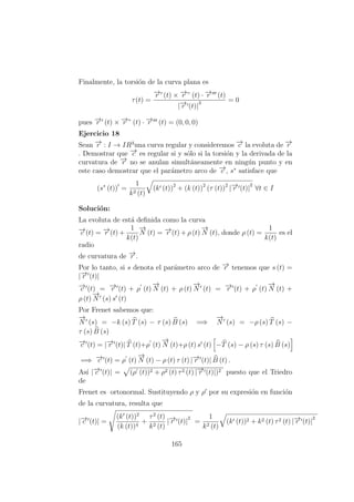 Finalmente, la torsi´on de la curva plana es
τ(t) =
−→r (t) × −→r ” (t) · −→r (t)
|−→r (t)|
3 = 0
pues −→r (t) × −→r ” (t) · −→r (t) = (0, 0, 0)
Ejercicio 18
Sean −→r : I → IR3
una curva regular y consideremos −→c la evoluta de −→r
. Demostrar que −→c es regular si y s´olo si la torsi´on y la derivada de la
curvatura de −→r no se anulan simult´aneamente en ning´un punto y en
este caso demostrar que el par´ametro arco de −→c , s∗
satisface que
(s∗
(t)) =
1
k2 (t)
(k (t))2
+ (k (t))2
(τ (t))2
|−→r (t)|
2
∀t ∈ I
Soluci´on:
La evoluta de est´a deﬁnida como la curva
−→c (t) = −→r (t) +
1
k(t)
−→
N (t) = −→r (t) + ρ (t)
−→
N (t), donde ρ (t) =
1
k(t)
es el
radio
de curvatura de −→r .
Por lo tanto, si s denota el par´ametro arco de −→r tenemos que s (t) =
|−→r (t)|
−→c (t) = −→r (t) + ρ (t)
−→
N (t) + ρ (t)
−→
N (t) = −→r (t) + ρ (t)
−→
N (t) +
ρ (t)
−→
N (s) s (t)
Por Frenet sabemos que:
−→
N (s) = −k (s) T (s) − τ (s) B (s) =⇒
−→
N (s) = −ρ (s) T (s) −
τ (s) B (s)
−→c (t) = |−→r (t)| T (t)+ρ (t)
−→
N (t)+ρ (t) s (t) −T (s) − ρ (s) τ (s) B (s)
=⇒ −→c (t) = ρ (t)
−→
N (t) − ρ (t) τ (t) |−→r (t)| B (t) .
As´ı |−→c (t)| = (ρ (t))2 + ρ2 (t) τ2 (t) |−→r (t)|)2 puesto que el Triedro
de
Frenet es ortonormal. Sustituyendo ρ y ρ por su expresi´on en funci´on
de la curvatura, resulta que
|−→c (t)| =
(k (t))2
(k (t))4
+
τ2
(t)
k2 (t)
|−→r (t)|
2
=
1
k2 (t)
(k (t))2 + k2 (t) τ2 (t) |−→r (t)|
2
165
 