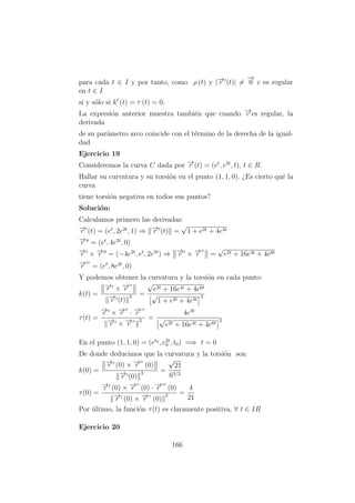 para cada t ∈ I y por tanto, como ρ (t) y |−→r (t)| =
−→
0 c es regular
en t ∈ I
si y s´olo si k´
(t) = τ (t) = 0.
La expresi´on anterior muestra tambi´en que cuando −→c es regular, la
derivada
de su par´ametro arco coincide con el t´ermino de la derecha de la igual-
dad
Ejercicio 19
Consideremos la curva C dada por −→r (t) = (et
, e2t
, t), t ∈ R.
Hallar su curvatura y su torsi´on en el punto (1, 1, 0). ¿Es cierto qu´e la
curva
tiene torsi´on negativa en todos sus puntos?
Soluci´on:
Calculamos primero las derivadas:
−→r (t) = (et
, 2e2t
, 1) ⇒ −→r (t) =
√
1 + e2t + 4e4t
−→r = (et
, 4e2t
, 0)
−→r × −→r = (−4e2t
, et
, 2e3t
) ⇒ −→r × −→r =
√
e2t + 16e4t + 4e6t
−→r = (et
, 8e2t
, 0)
Y podemos obtener la curvatura y la torsi´on en cada punto:
k(t) =
−→r × −→r
−→r (t)
3 =
√
e2t + 16e4t + 4e6t
√
1 + e2t + 4e4t
3
τ(t) =
−→r × −→r · −→r
−→r × −→r
2 =
4e3t
√
e2t + 16e4t + 4e6t
2
En el punto (1, 1, 0) = (et0
, e2t
0 , t0) =⇒ t = 0
De donde deducimos que la curvatura y la torsi´on son
k(0) =
−→r (0) × −→r (0)
−→r (0)
3 =
√
21
63/2
τ(0) =
−→r (0) × −→r (0) · −→r (0)
−→r (0) × −→r (0)
2 =
4
21
Por ´ultimo, la funci´on τ(t) es claramente positiva, ∀ t ∈ IR
Ejercicio 20
166
 