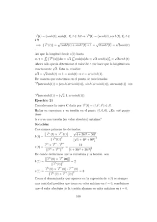 −→r (t) = (cosh(t), sinh(t), t), t ∈ IR ⇒ −→r (t) = (senh(t), cos h(t), 1), t ∈
IR
=⇒ −→r (t) = cosh2(t) + sinh2(t) + 1 = 2cosh2(t) =
√
2cosh(t)
.
As´ı que la longitud desde s(0) hasta
s(t) =
t
0
−→r (u) du =
√
2
t
0
cosh(u)du =
√
2 senh(u)|t
0 =
√
2senh (t)
Ahora s´olo queda determinar el valor de t que hace que la longitud sea
exactamente
√
2. Esto es, resolver
√
2 =
√
2sinh(t) ⇒ 1 = sinh(t) ⇒ t = arcsinh(1).
De manera que estaremos en el punto de coordenadas
−→r (arcsinh(1)) = (cosh(arcsinh(1)), sinh(arcsinh(1)), arcsinh(1)) =⇒
−→r (arcsinh(1)) = (
√
2, 1, arcsinh(1))
Ejercicio 21
Consideremos la curva C dada por −→r (t) = (t, t2
, t3
) ∈ R.
Hallar su curvatura y su torsi´on en el punto (0, 0, 0). ¿En qu´e punto
tiene
la curva una torsi´on (en valor absoluto) m´axima?
Soluci´on:
Calculamos primero las derivadas:
k(t) =
−→r (t) × −→r (t)
−→r (t)
3 =
√
4 + 36t2 + 36t4
√
1 + 4t2 + 9t4
3
τ(t) =
−→r × −→r · −→r
−→r × −→r
2 =
12
[4 + 36t2 + 36t4]2
De donde deducimos que la curvatura y la torsi´on son
k(0) =
−→r (0) × −→r (0)
−→r (0)
3 = 2
τ(0) =
−→r (0) × −→r (0) · −→r (0)
−→r (0) × −→r (0)
2 = 3
Como el denominador que aparece en la expresi´on de τ(t) es siempre
una cantidad positiva que toma su valor m´ınimo en t = 0, concluimos
que el valor absoluto de la torsi´on alcanza su valor m´aximo en t = 0.
168
 