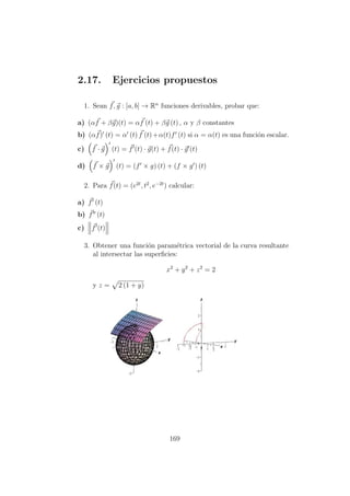 2.17. Ejercicios propuestos
1. Sean f, g : [a, b] → Rn
funciones derivables, probar que:
a) (αf + βg)(t) = αf (t) + βg (t) , α y β constantes
b) (αf) (t) = α (t) f (t)+α(t)f (t) si α = α(t) es una funci´on escalar.
c) f · g (t) = f (t) · g(t) + f(t) · g (t)
d) f × g (t) = (f × g) (t) + (f × g ) (t)
2. Para f(t) = (e2t
, t2
, e−2t
) calcular:
a) f (t)
b) f (t)
c) f (t)
3. Obtener una funci´on param´etrica vectorial de la curva resultante
al intersectar las superﬁcies:
x2
+ y2
+ z2
= 2
y z = 2 (1 + y)
169
 