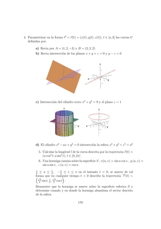 4. Parametrizar en la forma r = r(t) = (x(t), y(t), z(t)), t ∈ [a, b] las curvas C
deﬁnidas por:
a) Recta por A = (1, 2, −3) y B = (2, 2, 2)
b) Recta intersecci´on de los planos x + y + z = 0 y y − z = 0
c) Intersecci´on del cilindro recto x2
+ y2
= 9 y el plano z = 1
d) El cilindro x2
− ax + y2
= 0 intersecci´on la esfera x2
+ y2
+ z2
= a2
5. Calcular la longitud l de la curva descrita por la trayectoria r(t) =
(a cos3
t, a sin3
t), t ∈ [0, 2π]
6. Una hormiga camina sobre la superﬁcie S : x(u, v) = sin u cos v, y (u, v) =
sin u sin v, z (u, v) = cos u
π
6
≤ u ≤ π
2
, −π
2
≤ v ≤ π en el instante t = 0, se mueve de tal
forma que en cualquier tiempo t > 0 describe la trayectoria −→r (t) =
√
3
2
sin t, 1
2
,
√
3
2
cos t .
Demuestre que la hormiga se mueve sobre la superﬁcie esferica S y
determine cuando y en donde la hormiga abandona el sector descrito
de la esfera
170
 