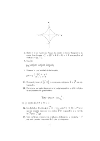 7. Halle el o los valores de t para los cuales el vector tangente a la
curva descrita por r(t) = (2t2
+ 1, 3t − 2), t ∈ R sea paralelo al
vector u = (2, −1).
8. Calcule
l´ım
t→0
((x+t)2
−x2
t
, (x+t)3
−x3
t
, (x+t)4
−x4
t
)
9. Discuta la continuidad de la funci´on
f(t) = {
(t, sin t
t
) si t = 0
(0, 1) si t = 0
10. Demuestre que: si
−→
f (t) es constante, entonces
−→
f y
−→
f son or-
togonales.
11. Encuentre un vector tangente y la recta tangente a la h´elice c´onica
de representaci´on param´etrica
−→
f (t) = (t cos t, t sin t,
t
2π
)
en los puntos (0, 0, 0) y (0, π
2
, 1
4
)
12. Sea la h´elice descrita por
−→
f (t) = (cos t, sin t, t) t ∈ [0, π
2
]. Pruebe
que en ning´un punto de esta curva
−→
f (t) es paralelo a la cuerda
de
−→
f (0) a
−→
f (π
2
)
13. Una part´ıcula se mueve en el plano a lo largo de la espiral ρ = eθ
con una rapidez constante de 5 pies por segundo.
171
 