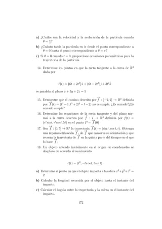 a) ¿Cu´ales son la velocidad y la aceleraci´on de la part´ıcula cuando
θ = π
4
?
b) ¿Cu´anto tarda la part´ıcula en ir desde el punto correspondiente a
θ = 0 hasta el punto correspondiente a θ = π?
c) Si θ = 0 cuando t = 0, proporcione ecuaciones param´etricas para la
trayectoria de la part´ıcula.
14. Determine los puntos en que la recta tangente a la curva de R3
dada por
r(t) = 6t + 2t3
ˆı + (6t − 2t3
)ˆ + 3t2ˆk
es paralela al plano x + 3y + 2z = 5
15. Demuestre que el camino descrito por
−→
f : [−2, 2] → R2
deﬁnida
por
−→
f (t) = (t2
− 1, t3
+ 2t2
− t − 2) no es simple. ¿Es cerrado?¿Es
cerrado simple?
16. Determine las ecuaciones de la recta tangente y del plano nor-
mal a la curva descrita por
−→
f : I → R3
deﬁnida por f(t) =
(et
sint, et
cost, 5t) en el punto P =
−→
f (0)
17. Sea
−→
f : [0, 5] → R3
la trayectoria
−→
f (t) = (sin t, cos t, t). Obtenga
una reparametrizaci´on
−→
f c de
−→
f que conserve su orientaci´on y que
recorra la trayectoria de
−→
f en la quinta parte del tiempo en el que
lo hace
−→
f .
18. Un objeto ubicado inicialmente en el origen de coordenadas se
desplaza de acuerdo al movimiento
r(t) = (t2
, −t cos t, t sin t)
a) Determine el punto en que el objeto impacta a la esfera x2
+y2
+z2
=
2
b) Calcular la longitud recorrida por el objeto hasta el instante del
impacto.
c) Calcular el ´angulo entre la trayectoria y la esfera en el instante del
impacto.
172
 