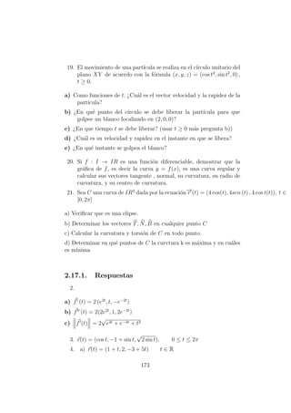 19. El movimiento de una part´ıcula se realiza en el c´ırculo unitario del
plano XY de acuerdo con la f´ormula (x, y, z) = (cos t2
, sin t2
, 0) ,
t ≥ 0.
a) Como funciones de t. ¿Cu´al es el vector velocidad y la rapidez de la
part´ıcula?
b) ¿En qu´e punto del c´ırculo se debe liberar la part´ıcula para que
golpee un blanco localizado en (2, 0, 0)?
c) ¿En que tiempo t se debe liberar? (usar t ≥ 0 m´as pregunta b))
d) ¿Cu´al es su velocidad y rapidez en el instante en que se libera?
e) ¿En qu´e instante se golpea el blanco?
20. Si f : I → IR es una funci´on diferenciable, demostrar que la
gr´aﬁca de f, es decir la curva y = f(x), es una curva regular y
calcular sus vectores tangente , normal, su curvatura, su radio de
curvatura, y su centro de curvatura.
21. Sea C una curva de IR3
dada por la ecuaci´on−→r (t) = (4 cos(t), 4sen (t) , 4 cos t(t)), t ∈
[0, 2π]
a) Veriﬁcar que es una elipse.
b) Determinar los vectores T, N, B en cualquier punto C
c) Calcular la curvatura y torsi´on de C en todo punto.
d) Determinar en qu´e puntos de C la curvtura k es m´axima y en cu´ales
es m´ınima
2.17.1. Respuestas
2.
a) f (t) = 2 (e2t
, t, −e−2t
)
b) f (t) = 2(2e2t
, 1, 2e−2t
)
c) f (t) = 2
√
e4t + e−4t + t2
3. r(t) = (cos t, −1 + sin t,
√
2 sin t), 0 ≤ t ≤ 2π
4. a) r(t) = (1 + t, 2, −3 + 5t) t ∈ R
173
 