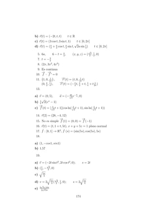 b) r(t) = (−2t, t, t) t ∈ R
c) r(t) = (3 cos t, 3 sin t, 1) t ∈ [0, 2π]
d) r(t) = (a
2
+ a
2
cos t, a
2
sin t,
√
2a sin t
4
) t ∈ [0, 2π]
5. 6a, 6 − t = π
2
, (x, y, z) = (
√
3
2
, 1
2
, 0)
7. t = −3
2
8. (2x, 3x2
, 4x3
)
9. Es continua
10.
−→
f ·
−→
f = 0
11. 1, 0, 1
2π
, −→r (t) = (t, 0, 1
2π
t)
(0, π
2
, 1
4
), −→r (t) = (−π
2
t, π
2
+ t, 1
4
+ t 1
2π
)
13.
a) v = (0, 5), a = (− 25√
2
e−π
4 , 0)
b) 1
5
√
2(eπ
− 1)
c)
−→
f (t) = [ 5√
2
t + 1](cos ln( 5√
2
t + 1), sin ln( 5√
2
t + 1))
14. r(2) = (28, −4, 12)
15. No es simple
−→
f (1) = (0, 0) =
−→
f (−1)
16. r(t) = (t, 1 + t, 5t), x + y + 5z = 1 plano normal
17. ¯f : [0, 1] → R3
, ¯f (s) = (sin(5s), cos(5s), 5s)
18.
a) (1, −cos1, sin1)
b) 1,57
19.
a) v = (−2t sin t2
, 2t cos t2
, 0); s = 2t
b) (1
2
, −
√
3
2
, 0)
c) 5π
3
d) v = 2 5π
3
(
√
3
2
, 1
2
, 0); s = 2 5π
3
e) 3
√
3+10π
2
√
15π
174
 