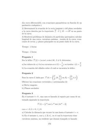 dos veces diferenciable, con ecuaciones param´etricas en funci´on de un
par´ametro cualquiera t,
2) Determinar´a la ecuaci´on de la recta tangente y del plano osculador
a la curva descrita por la trayectoria
−→
f : I ⊆ R −→ R3
en un punto
de la curva.
3) Resolver´a problemas de din´amica de part´ıculas querequiera calcular
longitud de una curva, curvatura m´axima , torsi´on de la curva, ecua-
ciones de rectas ,y planos principales en un punto dado de la curva.
Tiempo : 2 horas
Tiempo : 2 horas
Pregunta 1
Sea la h´elice −→r (t) = (a cos t, a sin t, bt) , b = 0, determine:
a) los valores de a y b si su curvatura es κ (t) =
1
5
y su torsi´on τ (t) =
2
5
.
b) La ecuaci´on del cil´ındro sobre el cu´al se encuentra la h´elice.
Pregunta 2
Para la curva C dada por: −→r (t) =
t3
3
, 2t,
2
t
en P0 =
8
3
, 4, 1
Obtener las ecuaciones vectoriales y cartesianadas de:
a) Recta tangente.
b) Planos osculador.
Pregunta 3
En el instante t= 0 , una casa es lanzada al espacio por causa de un
tornado siguiendo la trayectoria
−→r (t) = eat
cos t, eat
sin t, beat
− b
con a > 0, b > 0, t ≥ 0.
a) Calcular la distancia que recorre la casa hasta el instante t = π.
b) En el instante t1 con t1 ∈ [0, π] , en el cual la trayectoria tiene
curvatura m´axima, un residente que dorm´ıa tranquilo es lanzado
176
 