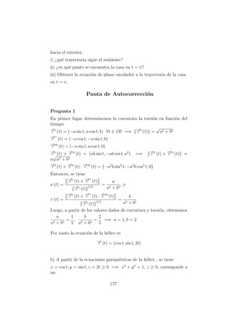 hacia el exterior.
i) ¿qu´e trayectoria sigue el residente?
ii) ¿en qu´e punto se encuentra la casa en t = π?
iii) Obtener la ecuaci´on de plano osculador a la trayectoria de la casa
en t = π.
Pauta de Autocorrecci´on
Pregunta 1
En primer lugar determinemos la curvatura la torsi´on en funci´on del
tiempo
−→r (t) = (−a sin t, a cos t, b) ∀t ∈ IR =⇒ −→r (t) =
√
a2 + b2
−→r (t) = (−a cos t, −a sin t, 0)
−→r (t) = (−a sin t, a cos t, 0)
−→r (t) × −→r (t) = (ab sin t, −ab cos t, a2
) =⇒ −→r (t) × −→r (t) =
a
√
a2 + b2
−→r (t) × −→r (t) · −→r (t) = −a2
b sin2
t, −a2
b cos2
t, 0
Entonces, se tiene
κ (t) =
−→r (t) × −→r (t)
−→r (t)
3/2
=
a
a2 + b2
, y
τ (t) =
−→r (t) × −→r (t) · −→r (t)
−→r (t)
3/2
=
b
a2 + b2
Luego, a partir de los valores dados de curvatura y torsi´on, obtenemos
a
a2 + b2
=
1
5
,
b
a2 + b2
=
2
5
=⇒ a = 1, b = 2
Por tanto la ecuaci´on de la h´elice es
−→r (t) = (cos t, sin t, 2t)
b) A partir de la ecuaciones param´etricas de la h´elice , se tiene
x = cos t, y = sin t, z = 2t ≥ 0 =⇒ x2
+ y2
= 1, z ≥ 0, corresponde a
un
177
 